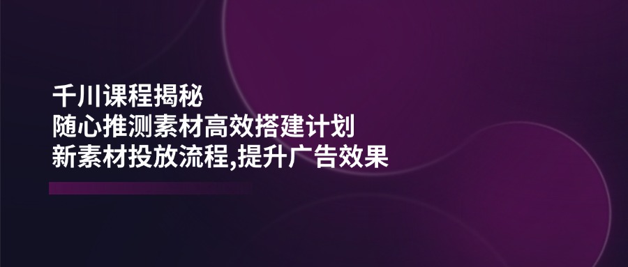 （14317期）千川课程揭秘：随心推测素材高效搭建计划,新素材投放流程,提升广告效果-迅核云博客